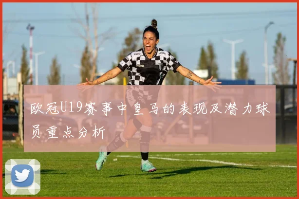 欧冠U19赛事中皇马的表现及潜力球员重点分析