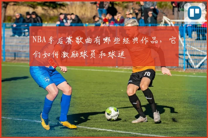 NBA季后赛歌曲有哪些经典作品,它们如何激励球员和球迷