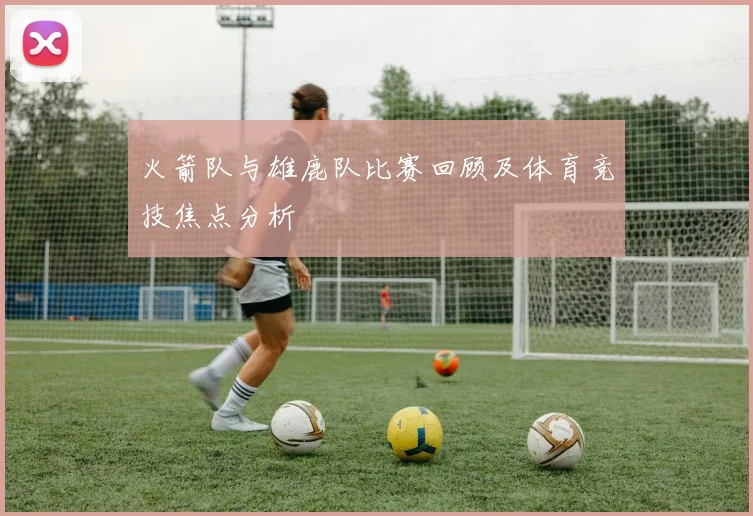 火箭队与雄鹿队比赛回顾及体育竞技焦点分析