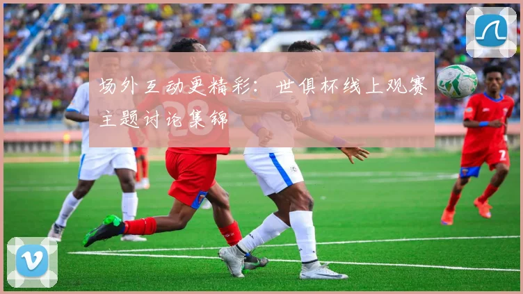 场外互动更精彩:世俱杯线上观赛主题讨论集锦