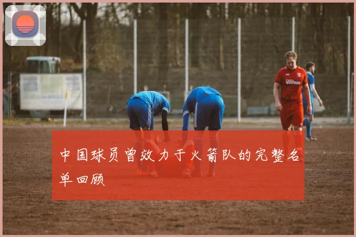 中国球员曾效力于火箭队的完整名单回顾